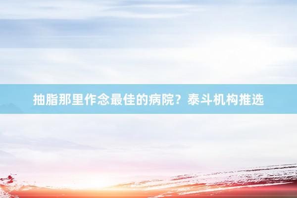 抽脂那里作念最佳的病院？泰斗机构推选
