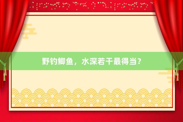 野钓鲫鱼，水深若干最得当？