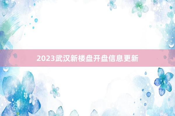 2023武汉新楼盘开盘信息更新