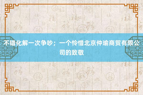 不错化解一次争吵；一个怜惜北京仲瑜商贸有限公司的致敬