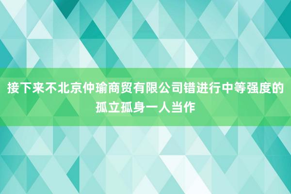 接下来不北京仲瑜商贸有限公司错进行中等强度的孤立孤身一人当作