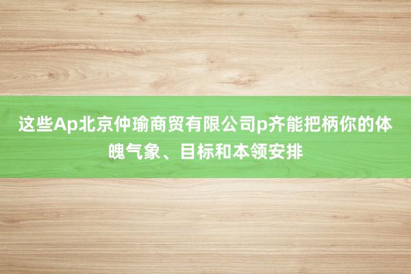这些Ap北京仲瑜商贸有限公司p齐能把柄你的体魄气象、目标和本领安排